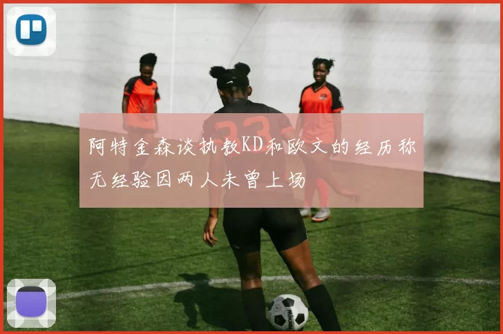 阿特金森谈执教KD和欧文的经历称无经验因两人未曾上场
