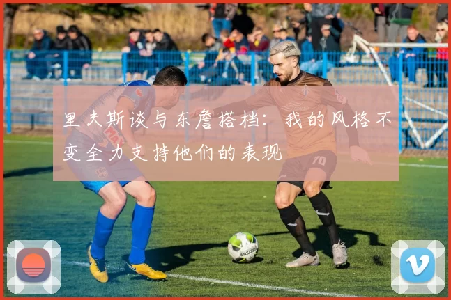 里夫斯谈与东詹搭档：我的风格不变全力支持他们的表现