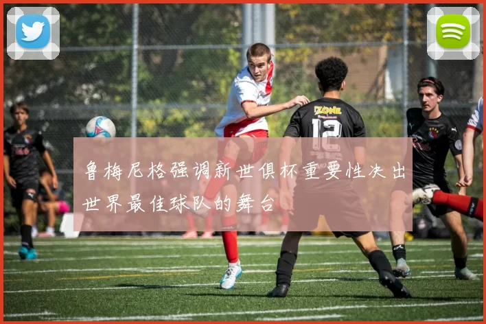 鲁梅尼格强调新世俱杯重要性决出世界最佳球队的舞台