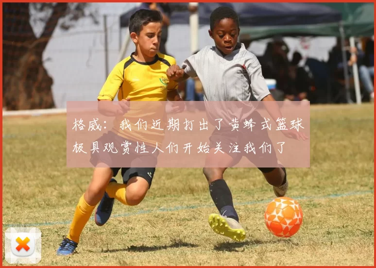 格威：我们近期打出了黄蜂式篮球极具观赏性人们开始关注我们了