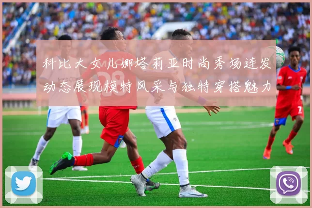 科比大女儿娜塔莉亚时尚秀场连发动态展现模特风采与独特穿搭魅力