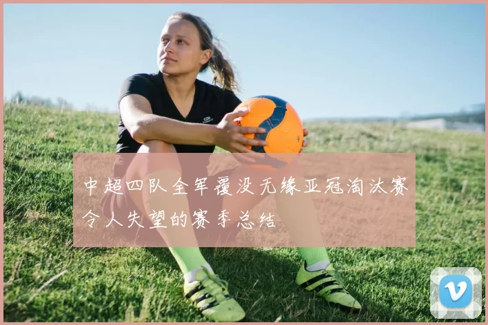 中超四队全军覆没无缘亚冠淘汰赛令人失望的赛季总结