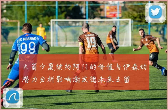 火箭今夏续约阿门的价值与伊森的潜力分析影响谢泼德未来去留
