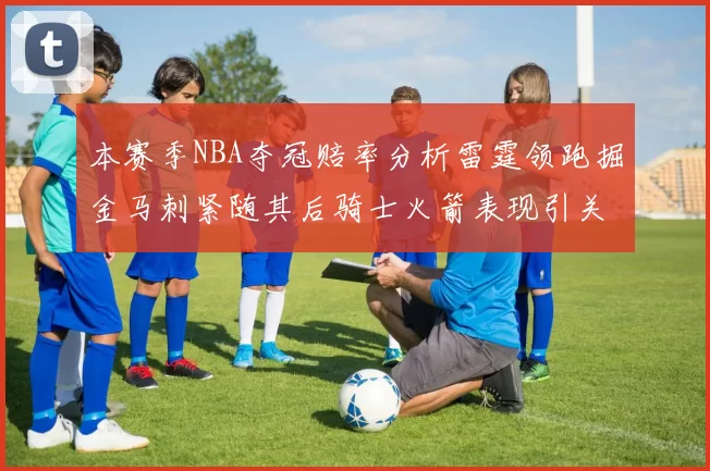 本赛季NBA夺冠赔率分析雷霆领跑掘金马刺紧随其后骑士火箭表现引关注