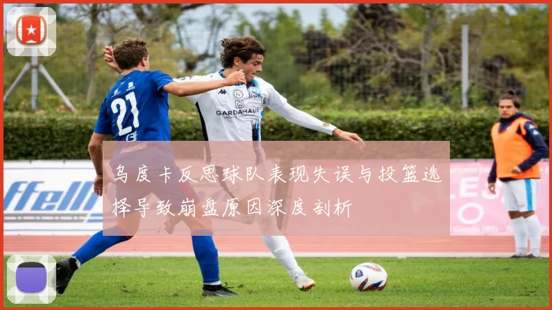 乌度卡反思球队表现失误与投篮选择导致崩盘原因深度剖析