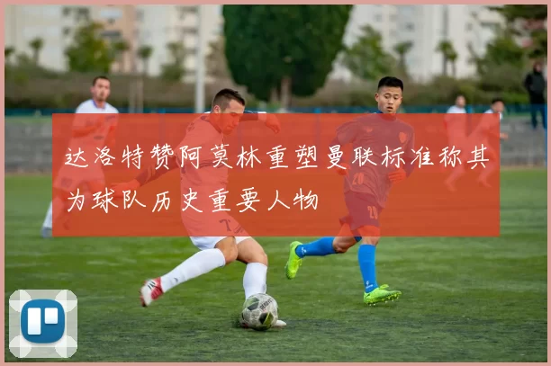 达洛特赞阿莫林重塑曼联标准称其为球队历史重要人物