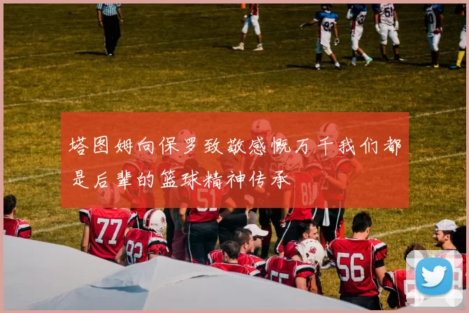 塔图姆向保罗致敬感慨万千我们都是后辈的篮球精神传承