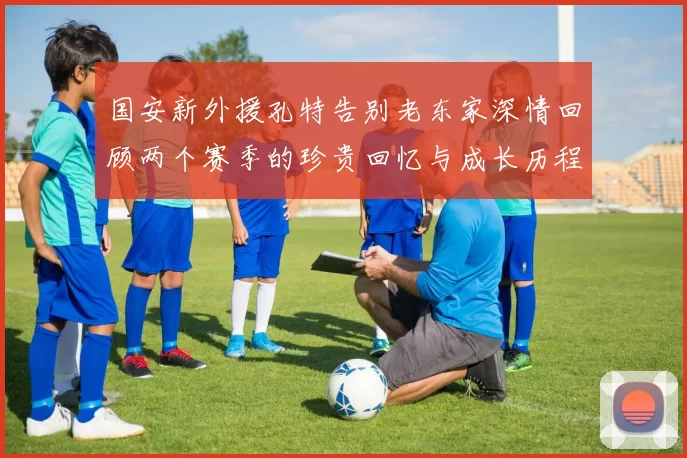 国安新外援孔特告别老东家深情回顾两个赛季的珍贵回忆与成长历程
