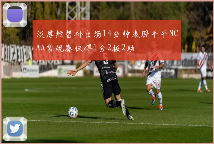 淡厚然替补出场14分钟表现平平NCAA常规赛仅得1分2板2助