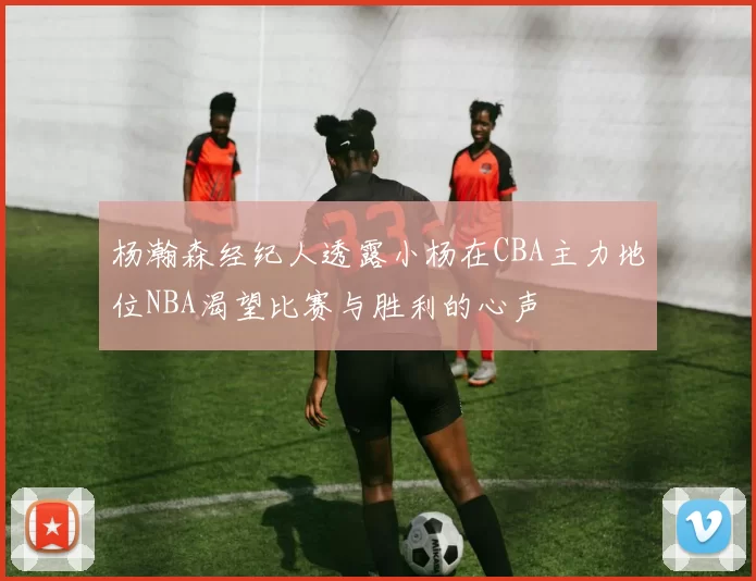 杨瀚森经纪人透露小杨在CBA主力地位NBA渴望比赛与胜利的心声