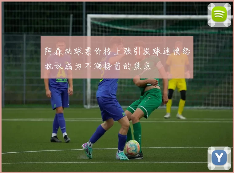 阿森纳球票价格上涨引发球迷愤怒抗议成为不满榜首的焦点