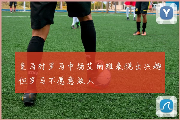 皇马对罗马中场艾纳维表现出兴趣但罗马不愿意放人