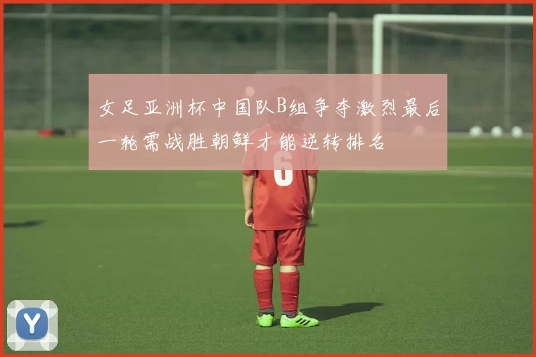 女足亚洲杯中国队B组争夺激烈最后一轮需战胜朝鲜才能逆转排名