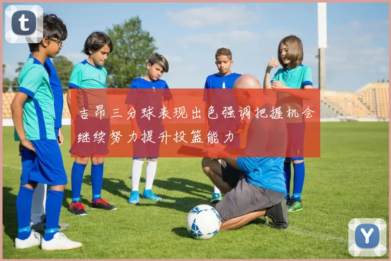 吉昂三分球表现出色强调把握机会继续努力提升投篮能力