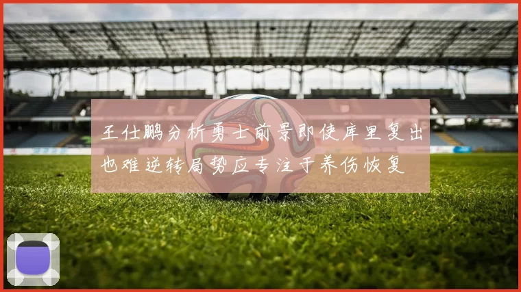 王仕鹏分析勇士前景即使库里复出也难逆转局势应专注于养伤恢复