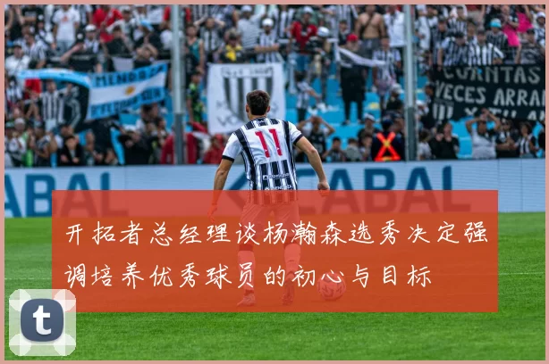 开拓者总经理谈杨瀚森选秀决定强调培养优秀球员的初心与目标