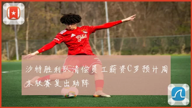 沙特胜利队清偿员工薪资C罗预计周末联赛复出助阵