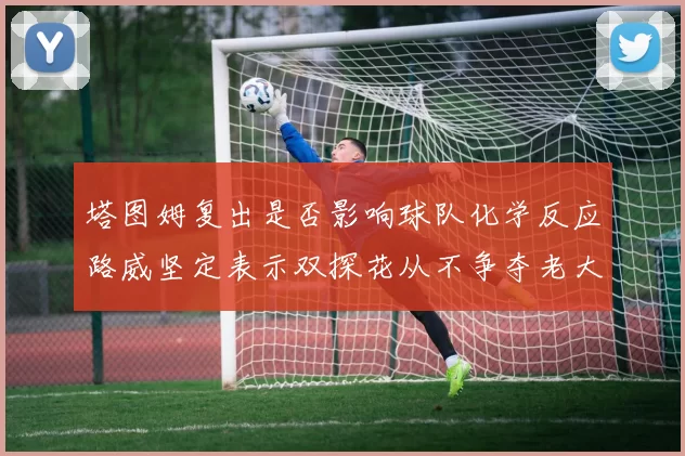 塔图姆复出是否影响球队化学反应路威坚定表示双探花从不争夺老大地位