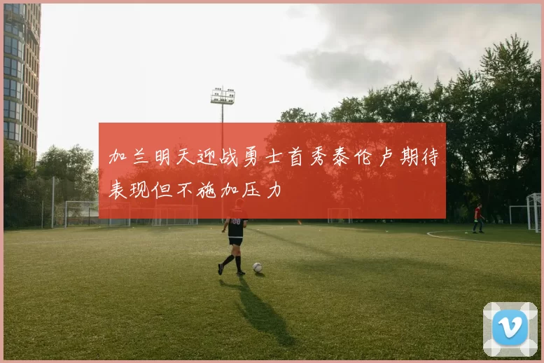 加兰明天迎战勇士首秀泰伦卢期待表现但不施加压力