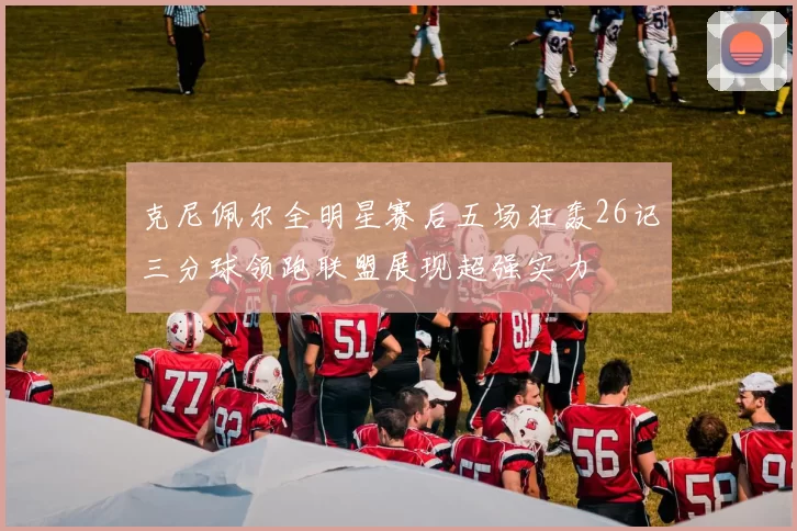 克尼佩尔全明星赛后五场狂轰26记三分球领跑联盟展现超强实力