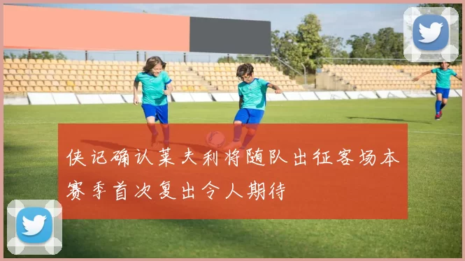 侠记确认莱夫利将随队出征客场本赛季首次复出令人期待