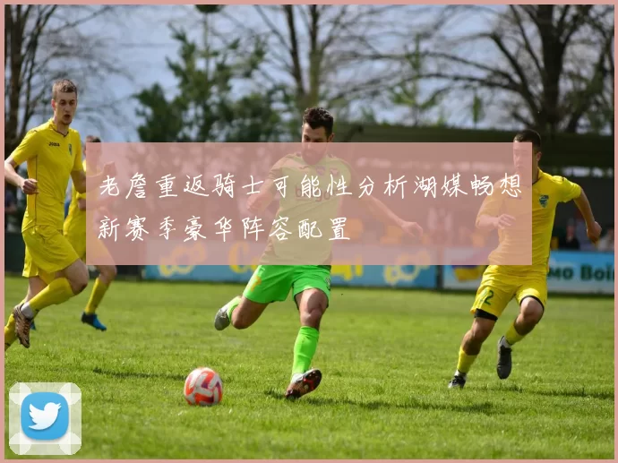 老詹重返骑士可能性分析湖媒畅想新赛季豪华阵容配置