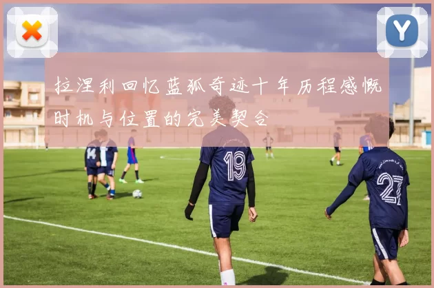 拉涅利回忆蓝狐奇迹十年历程感慨时机与位置的完美契合