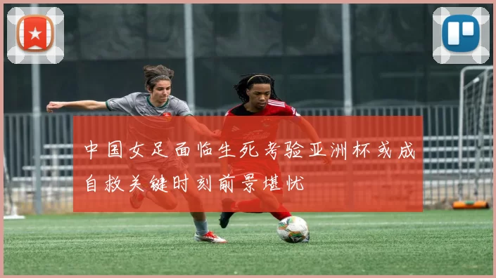 中国女足面临生死考验亚洲杯或成自救关键时刻前景堪忧