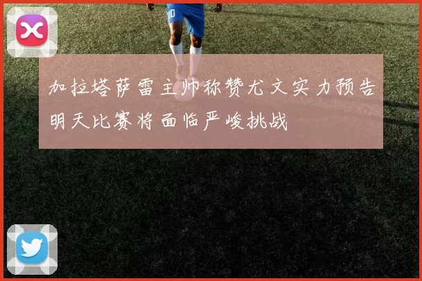加拉塔萨雷主帅称赞尤文实力预告明天比赛将面临严峻挑战