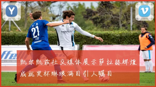 凯尔凯兹社交媒体展示萨拉赫辉煌成就奖杯琳琅满目引人瞩目